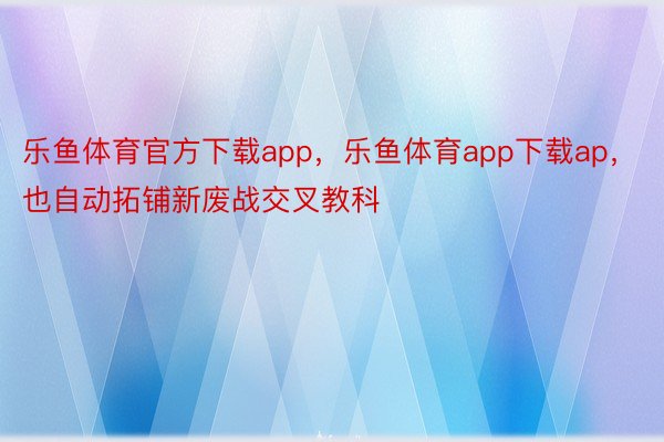 乐鱼体育官方下载app，乐鱼体育app下载ap，也自动拓铺新废战交叉教科