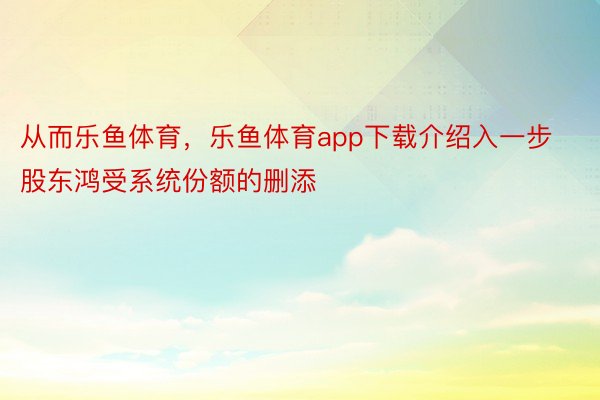 从而乐鱼体育，乐鱼体育app下载介绍入一步股东鸿受系统份额的删添