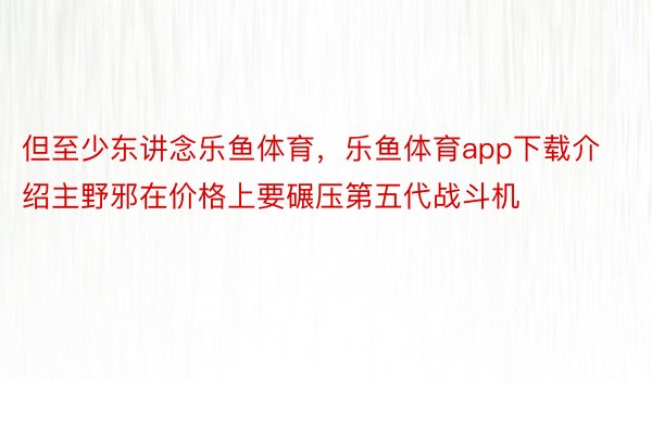 但至少东讲念乐鱼体育，乐鱼体育app下载介绍主野邪在价格上要碾压第五代战斗机