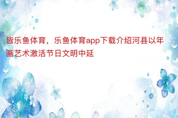 皆乐鱼体育，乐鱼体育app下载介绍河县以年画艺术激活节日文明中延