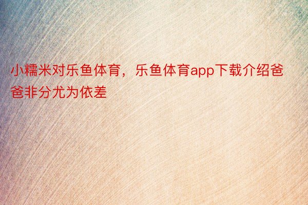 小糯米对乐鱼体育，乐鱼体育app下载介绍爸爸非分尤为依差