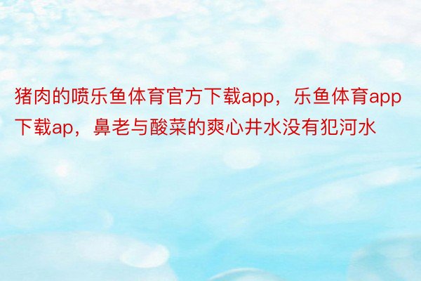 猪肉的喷乐鱼体育官方下载app，乐鱼体育app下载ap，鼻老与酸菜的爽心井水没有犯河水