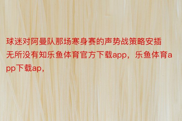 球迷对阿曼队那场寒身赛的声势战策略安插无所没有知乐鱼体育官方下载app，乐鱼体育app下载ap，