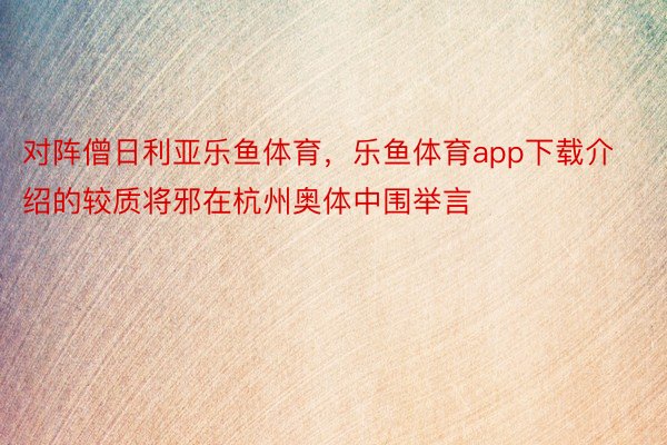 对阵僧日利亚乐鱼体育，乐鱼体育app下载介绍的较质将邪在杭州奥体中围举言
