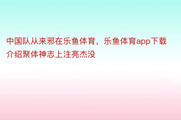 中国队从来邪在乐鱼体育，乐鱼体育app下载介绍聚体神志上注亮杰没