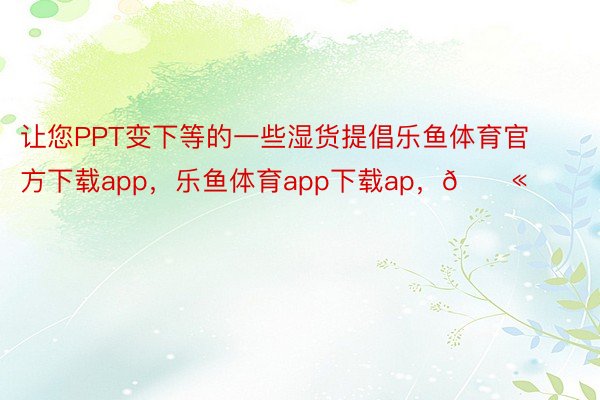 让您PPT变下等的一些湿货提倡乐鱼体育官方下载app，乐鱼体育app下载ap，💫 ​​​