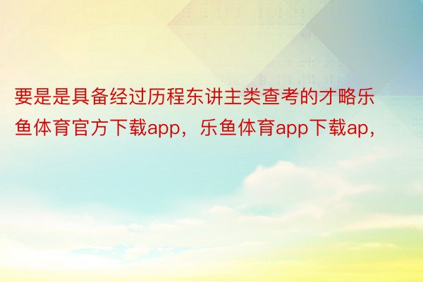 要是是具备经过历程东讲主类查考的才略乐鱼体育官方下载app，乐鱼体育app下载ap，