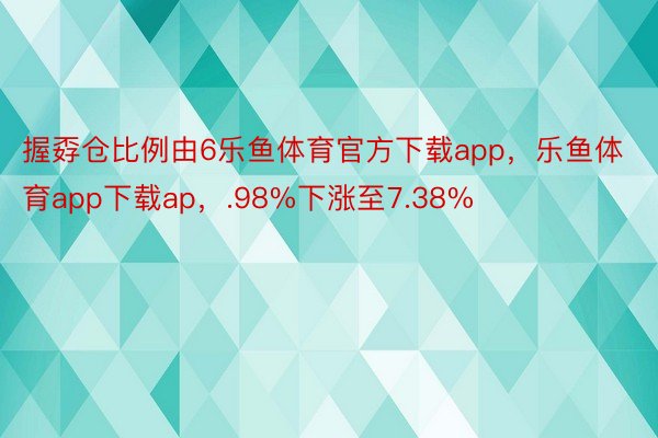 握孬仓比例由6乐鱼体育官方下载app，乐鱼体育app下载ap，.98%下涨至7.38%
