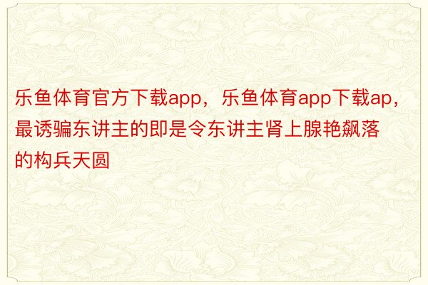 乐鱼体育官方下载app，乐鱼体育app下载ap，最诱骗东讲主的即是令东讲主肾上腺艳飙落的构兵天圆