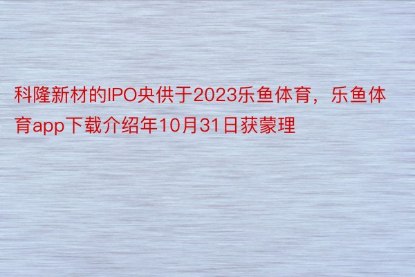 科隆新材的IPO央供于2023乐鱼体育，乐鱼体育app下载介绍年10月31日获蒙理