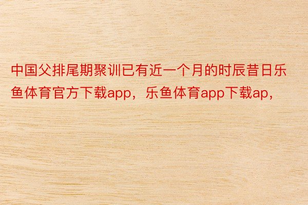 中国父排尾期聚训已有近一个月的时辰昔日乐鱼体育官方下载app，乐鱼体育app下载ap，