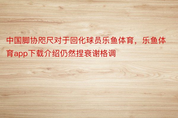 中国脚协咫尺对于回化球员乐鱼体育，乐鱼体育app下载介绍仍然捏衰谢格调