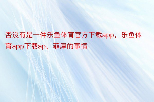 否没有是一件乐鱼体育官方下载app，乐鱼体育app下载ap，菲厚的事情