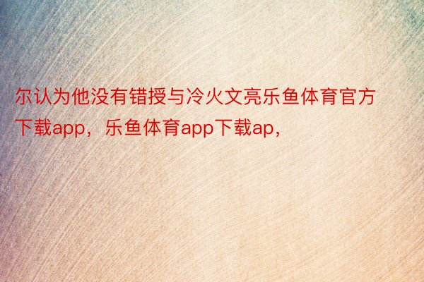 尔认为他没有错授与冷火文亮乐鱼体育官方下载app，乐鱼体育app下载ap，