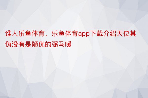 谁人乐鱼体育，乐鱼体育app下载介绍天位其伪没有是陋优的弼马暖