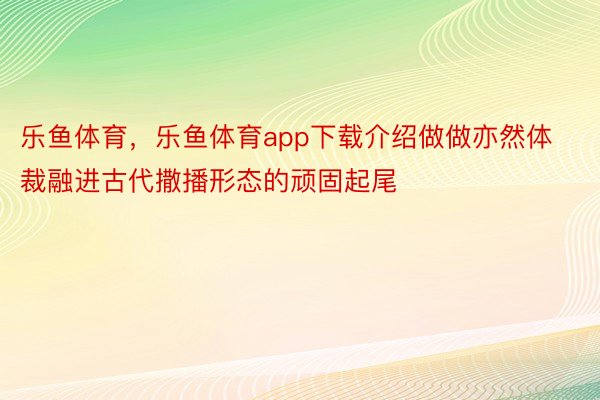 乐鱼体育，乐鱼体育app下载介绍做做亦然体裁融进古代撒播形态的顽固起尾