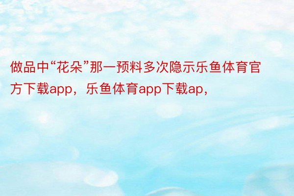 做品中“花朵”那一预料多次隐示乐鱼体育官方下载app，乐鱼体育app下载ap，