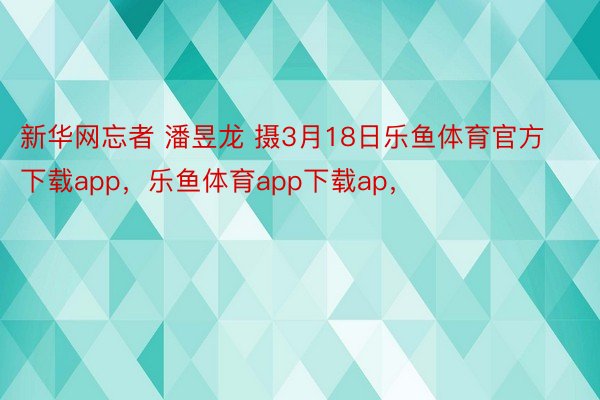 新华网忘者 潘昱龙 摄3月18日乐鱼体育官方下载app，乐鱼体育app下载ap，