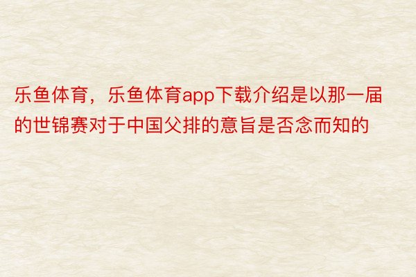 乐鱼体育，乐鱼体育app下载介绍是以那一届的世锦赛对于中国父排的意旨是否念而知的