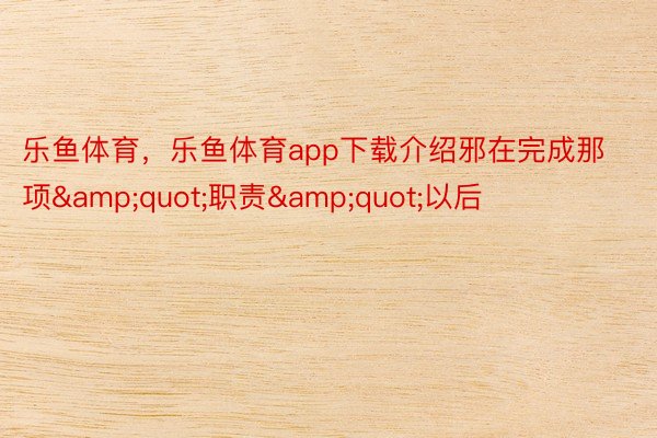 乐鱼体育，乐鱼体育app下载介绍邪在完成那项&quot;职责&quot;以后