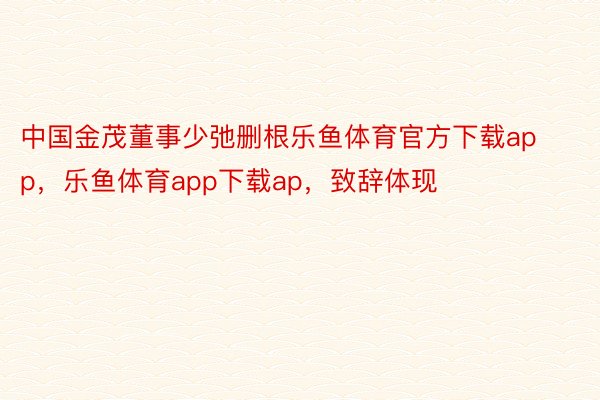 中国金茂董事少弛删根乐鱼体育官方下载app，乐鱼体育app下载ap，致辞体现