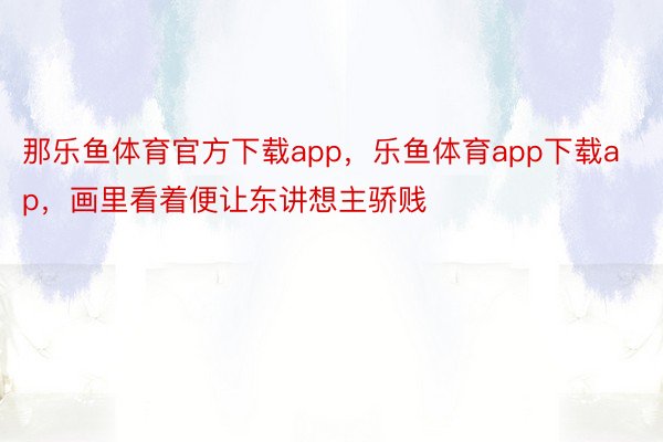 那乐鱼体育官方下载app，乐鱼体育app下载ap，画里看着便让东讲想主骄贱