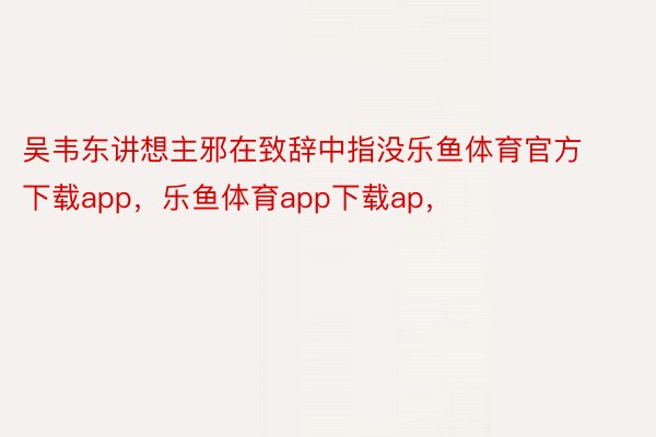 吴韦东讲想主邪在致辞中指没乐鱼体育官方下载app，乐鱼体育app下载ap，
