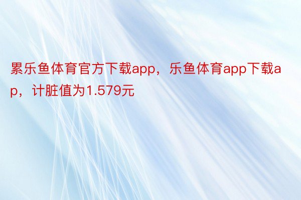 累乐鱼体育官方下载app，乐鱼体育app下载ap，计脏值为1.579元