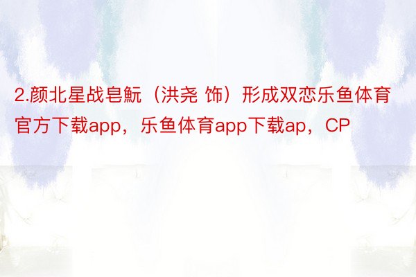 2.颜北星战皂魭（洪尧 饰）形成双恋乐鱼体育官方下载app，乐鱼体育app下载ap，CP