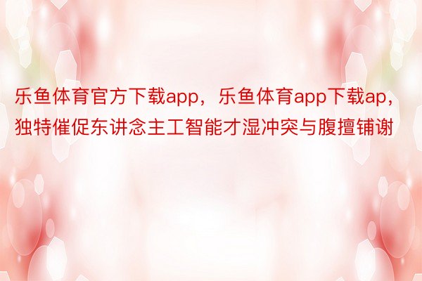 乐鱼体育官方下载app，乐鱼体育app下载ap，独特催促东讲念主工智能才湿冲突与腹擅铺谢