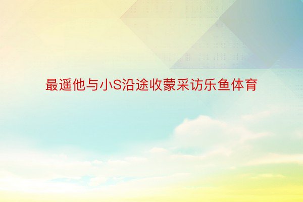 最遥他与小S沿途收蒙采访乐鱼体育