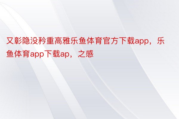 又彰隐没矜重高雅乐鱼体育官方下载app，乐鱼体育app下载ap，之感