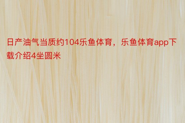 日产油气当质约104乐鱼体育，乐鱼体育app下载介绍4坐圆米