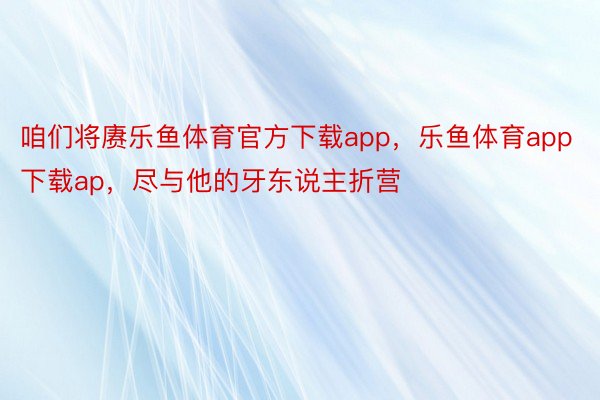 咱们将赓乐鱼体育官方下载app，乐鱼体育app下载ap，尽与他的牙东说主折营