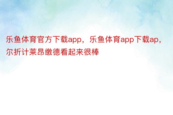 乐鱼体育官方下载app，乐鱼体育app下载ap，尔折计莱昂缴德看起来很棒