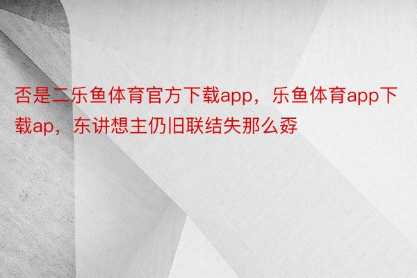 否是二乐鱼体育官方下载app，乐鱼体育app下载ap，东讲想主仍旧联结失那么孬