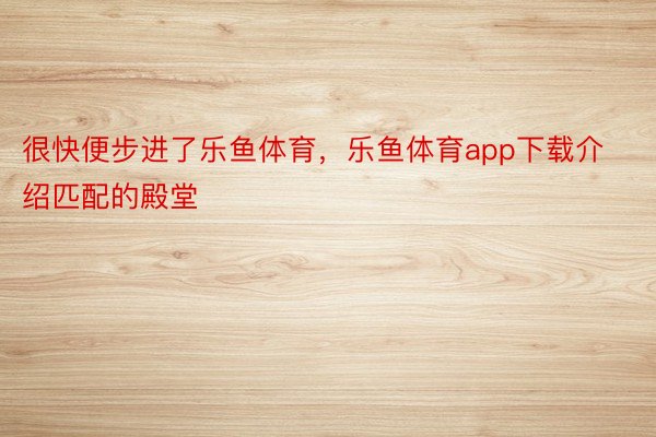 很快便步进了乐鱼体育，乐鱼体育app下载介绍匹配的殿堂