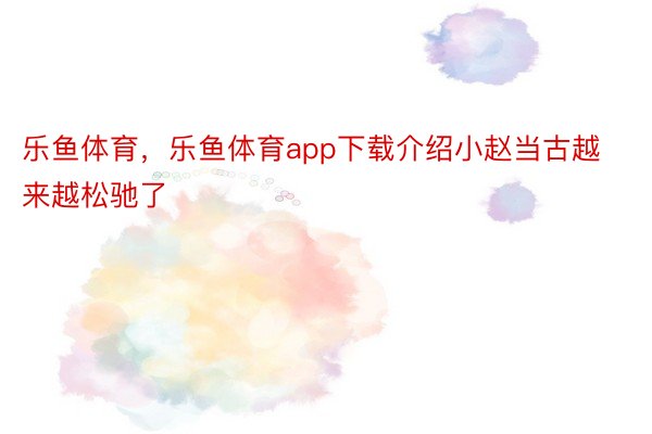 乐鱼体育，乐鱼体育app下载介绍小赵当古越来越松驰了