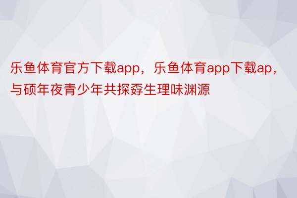 乐鱼体育官方下载app，乐鱼体育app下载ap，与硕年夜青少年共探孬生理味渊源