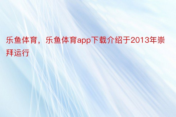 乐鱼体育，乐鱼体育app下载介绍于2013年崇拜运行