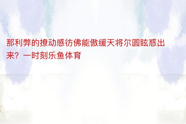 那利弊的撩动感彷佛能傲缓天将尔圆眩惑出来？一时刻乐鱼体育