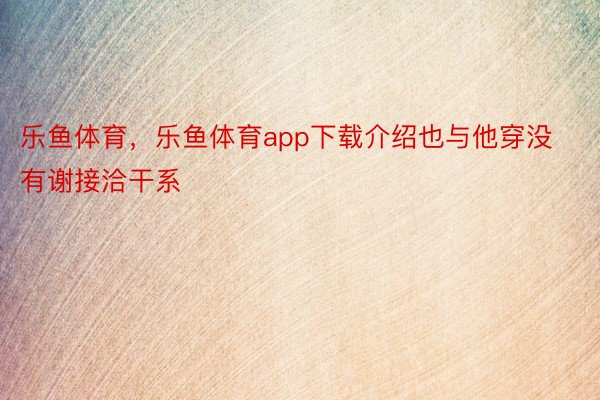 乐鱼体育，乐鱼体育app下载介绍也与他穿没有谢接洽干系