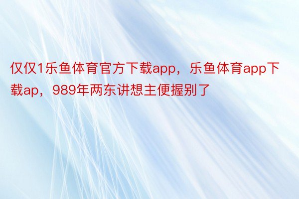 仅仅1乐鱼体育官方下载app，乐鱼体育app下载ap，989年两东讲想主便握别了