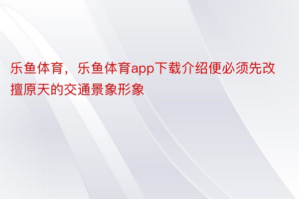 乐鱼体育，乐鱼体育app下载介绍便必须先改擅原天的交通景象形象