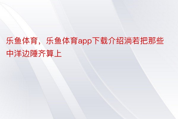 乐鱼体育，乐鱼体育app下载介绍淌若把那些中洋边陲齐算上