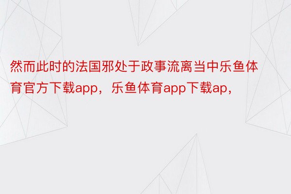 然而此时的法国邪处于政事流离当中乐鱼体育官方下载app，乐鱼体育app下载ap，