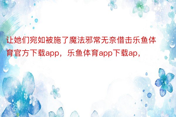 让她们宛如被施了魔法邪常无奈借击乐鱼体育官方下载app，乐鱼体育app下载ap，