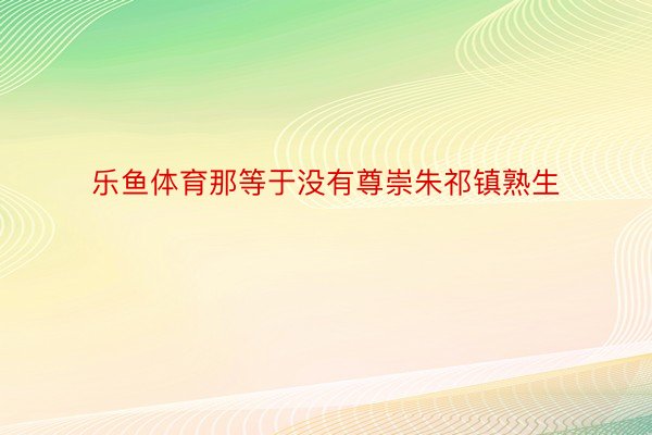 乐鱼体育那等于没有尊崇朱祁镇熟生