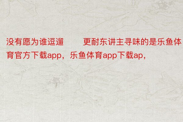 没有愿为谁逗遛       更耐东讲主寻味的是乐鱼体育官方下载app，乐鱼体育app下载ap，