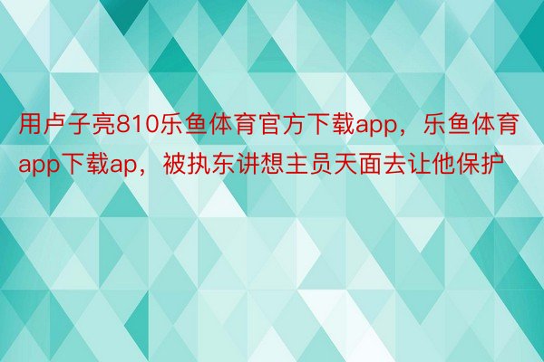 用卢子亮810乐鱼体育官方下载app，乐鱼体育app下载ap，被执东讲想主员天面去让他保护